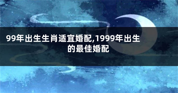 99年出生生肖适宜婚配,1999年出生的最佳婚配