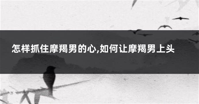 怎样抓住摩羯男的心,如何让摩羯男上头