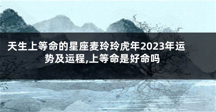 天生上等命的星座麦玲玲虎年2023年运势及运程,上等命是好命吗