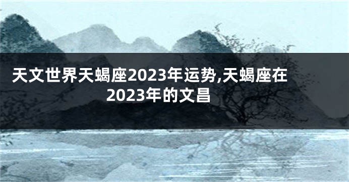 天文世界天蝎座2023年运势,天蝎座在2023年的文昌