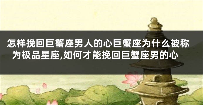 怎样挽回巨蟹座男人的心巨蟹座为什么被称为极品星座,如何才能挽回巨蟹座男的心