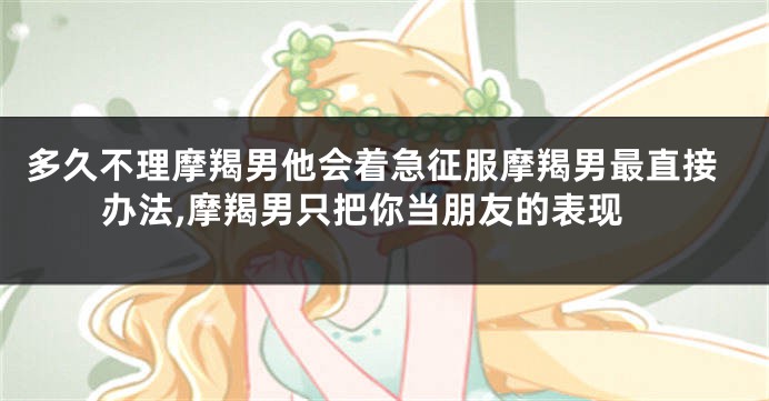 多久不理摩羯男他会着急征服摩羯男最直接办法,摩羯男只把你当朋友的表现