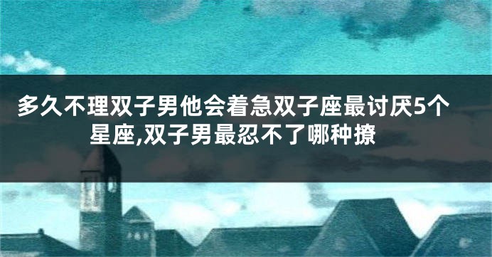 多久不理双子男他会着急双子座最讨厌5个星座,双子男最忍不了哪种撩
