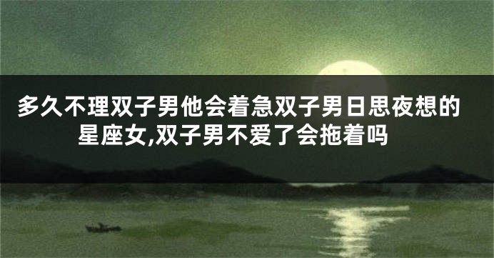 多久不理双子男他会着急双子男日思夜想的星座女,双子男不爱了会拖着吗