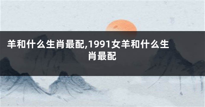 羊和什么生肖最配,1991女羊和什么生肖最配