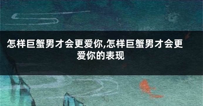 怎样巨蟹男才会更爱你,怎样巨蟹男才会更爱你的表现