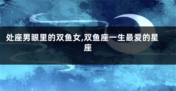 处座男眼里的双鱼女,双鱼座一生最爱的星座