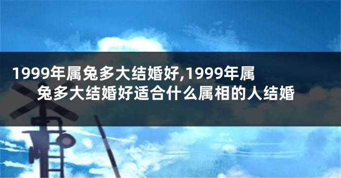1999年属兔多大结婚好,1999年属兔多大结婚好适合什么属相的人结婚