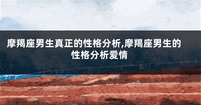 摩羯座男生真正的性格分析,摩羯座男生的性格分析爱情