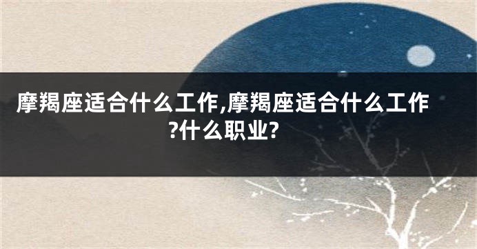 摩羯座适合什么工作,摩羯座适合什么工作?什么职业?