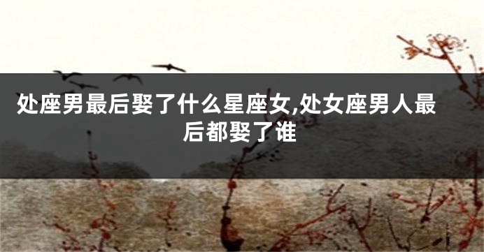处座男最后娶了什么星座女,处女座男人最后都娶了谁