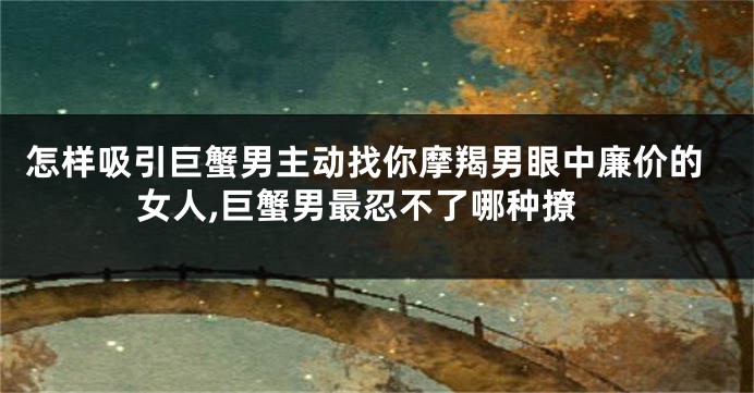 怎样吸引巨蟹男主动找你摩羯男眼中廉价的女人,巨蟹男最忍不了哪种撩