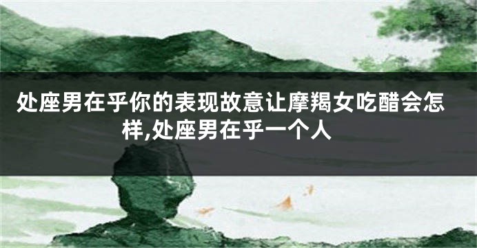 处座男在乎你的表现故意让摩羯女吃醋会怎样,处座男在乎一个人
