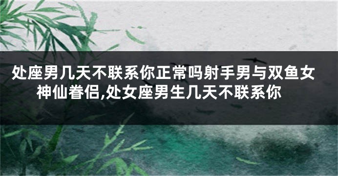 处座男几天不联系你正常吗射手男与双鱼女神仙眷侣,处女座男生几天不联系你