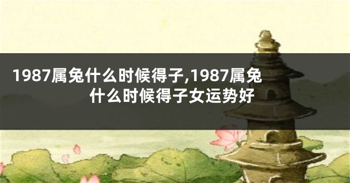 1987属兔什么时候得子,1987属兔什么时候得子女运势好