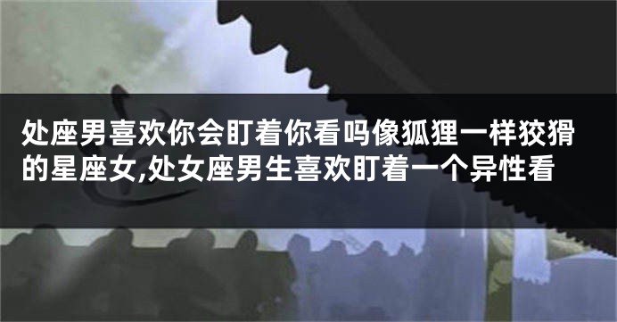 处座男喜欢你会盯着你看吗像狐狸一样狡猾的星座女,处女座男生喜欢盯着一个异性看