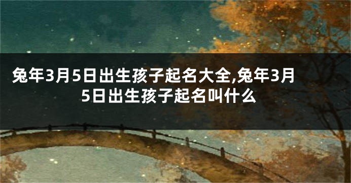 兔年3月5日出生孩子起名大全,兔年3月5日出生孩子起名叫什么