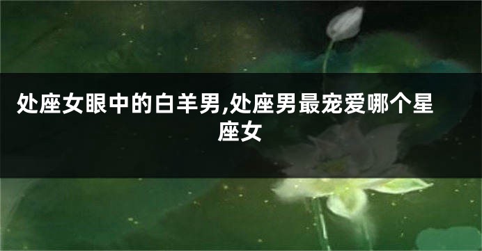 处座女眼中的白羊男,处座男最宠爱哪个星座女