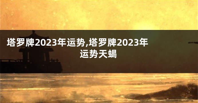 塔罗牌2023年运势,塔罗牌2023年运势天蝎