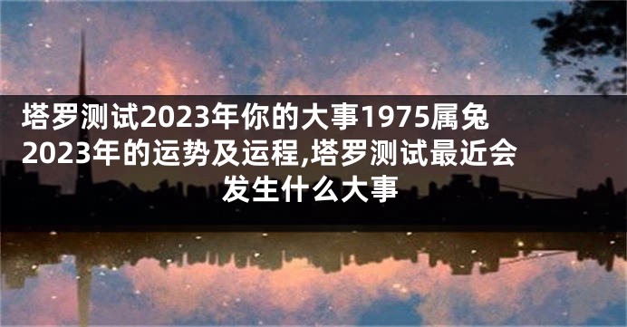 塔罗测试2023年你的大事1975属兔2023年的运势及运程,塔罗测试最近会发生什么大事