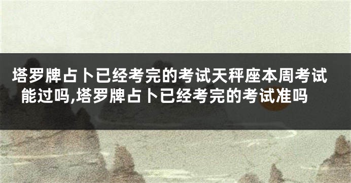 塔罗牌占卜已经考完的考试天秤座本周考试能过吗,塔罗牌占卜已经考完的考试准吗