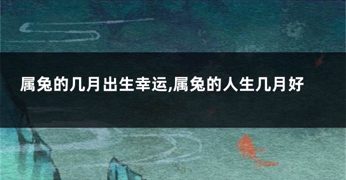 属兔的几月出生幸运,属兔的人生几月好