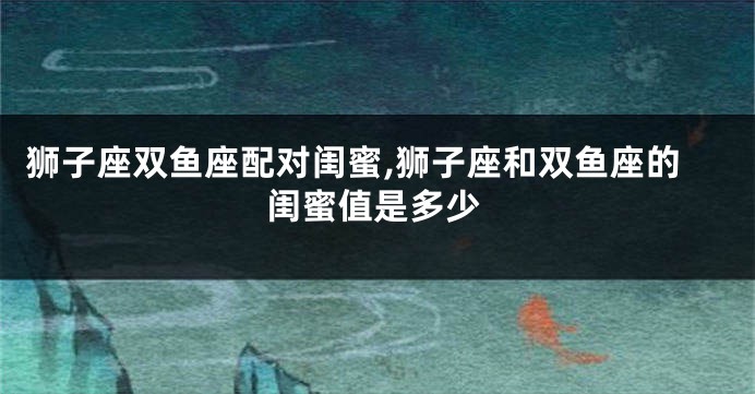 狮子座双鱼座配对闺蜜,狮子座和双鱼座的闺蜜值是多少
