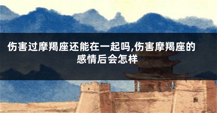 伤害过摩羯座还能在一起吗,伤害摩羯座的感情后会怎样
