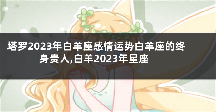 塔罗2023年白羊座感情运势白羊座的终身贵人,白羊2023年星座