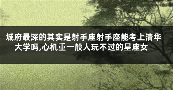 城府最深的其实是射手座射手座能考上清华大学吗,心机重一般人玩不过的星座女