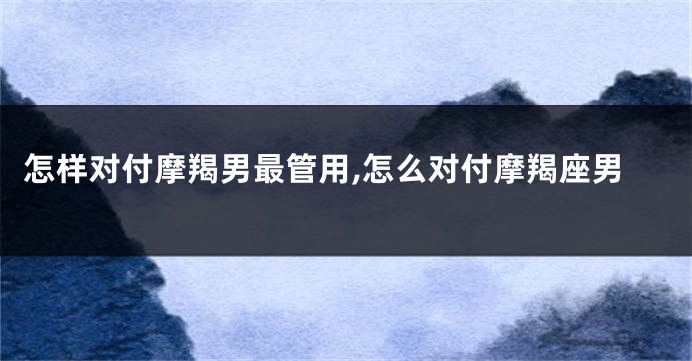 怎样对付摩羯男最管用,怎么对付摩羯座男