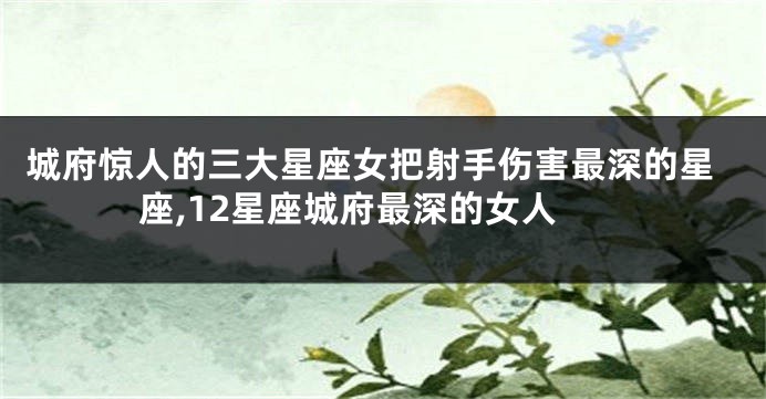 城府惊人的三大星座女把射手伤害最深的星座,12星座城府最深的女人