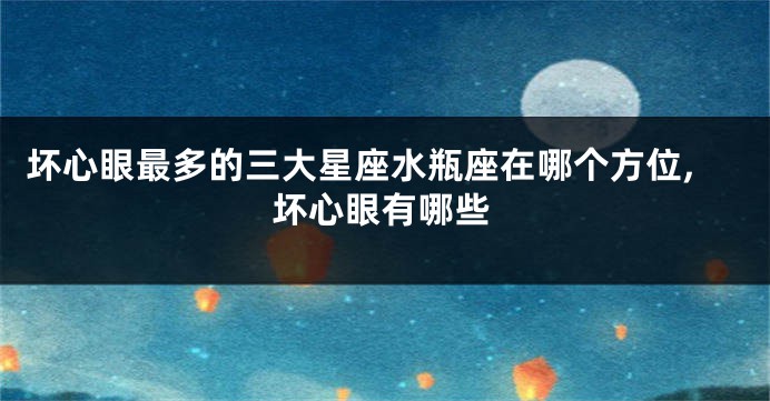 坏心眼最多的三大星座水瓶座在哪个方位,坏心眼有哪些