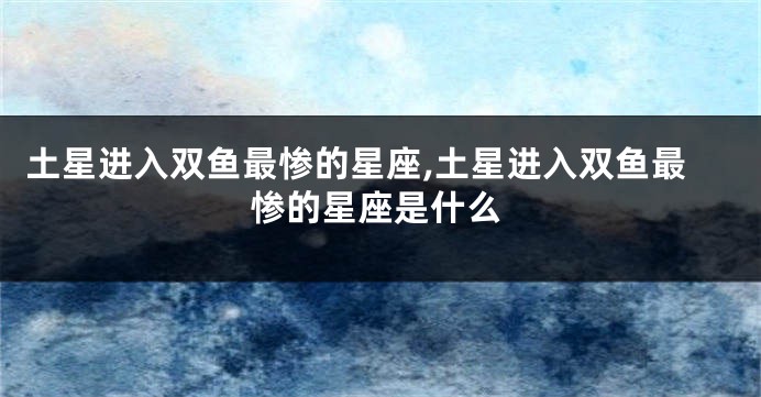 土星进入双鱼最惨的星座,土星进入双鱼最惨的星座是什么
