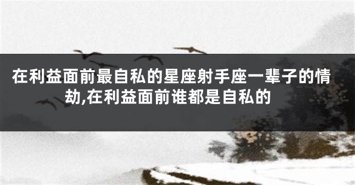 在利益面前最自私的星座射手座一辈子的情劫,在利益面前谁都是自私的