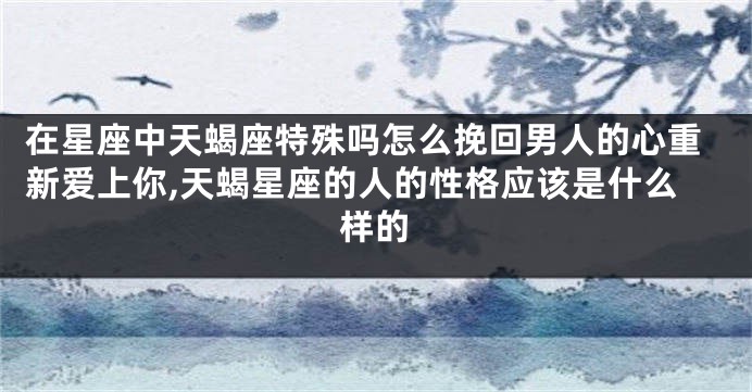 在星座中天蝎座特殊吗怎么挽回男人的心重新爱上你,天蝎星座的人的性格应该是什么样的