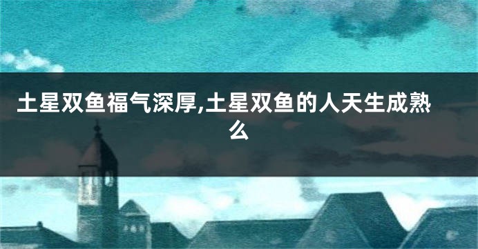 土星双鱼福气深厚,土星双鱼的人天生成熟么