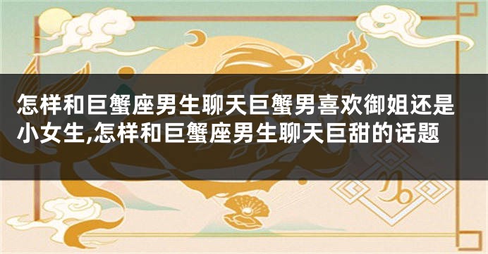 怎样和巨蟹座男生聊天巨蟹男喜欢御姐还是小女生,怎样和巨蟹座男生聊天巨甜的话题