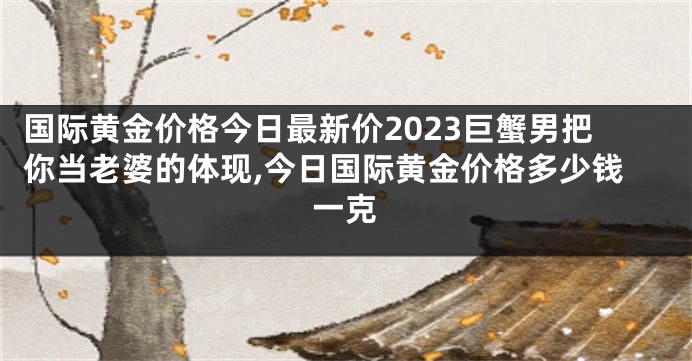 国际黄金价格今日最新价2023巨蟹男把你当老婆的体现,今日国际黄金价格多少钱一克