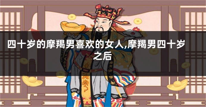 四十岁的摩羯男喜欢的女人,摩羯男四十岁之后