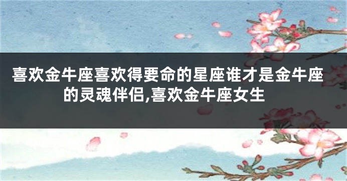 喜欢金牛座喜欢得要命的星座谁才是金牛座的灵魂伴侣,喜欢金牛座女生