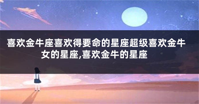喜欢金牛座喜欢得要命的星座超级喜欢金牛女的星座,喜欢金牛的星座