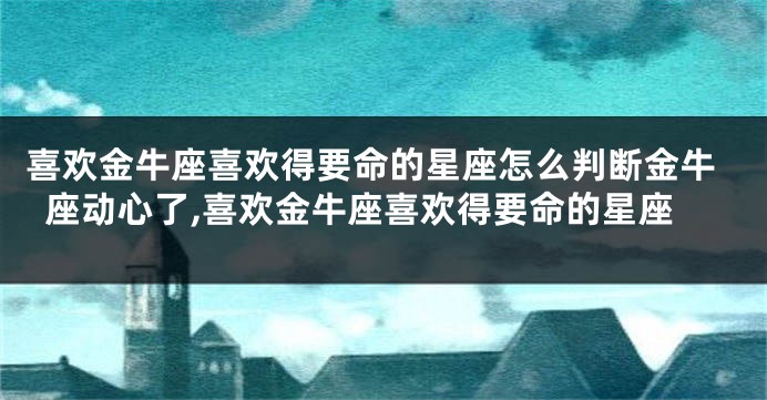 喜欢金牛座喜欢得要命的星座怎么判断金牛座动心了,喜欢金牛座喜欢得要命的星座