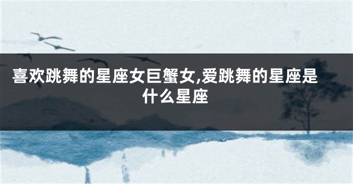 喜欢跳舞的星座女巨蟹女,爱跳舞的星座是什么星座