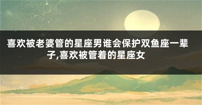 喜欢被老婆管的星座男谁会保护双鱼座一辈子,喜欢被管着的星座女