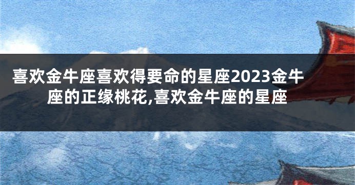喜欢金牛座喜欢得要命的星座2023金牛座的正缘桃花,喜欢金牛座的星座