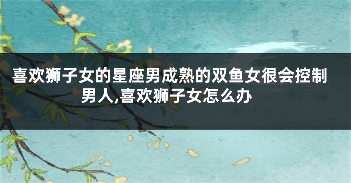 喜欢狮子女的星座男成熟的双鱼女很会控制男人,喜欢狮子女怎么办