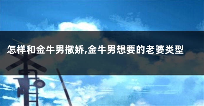 怎样和金牛男撒娇,金牛男想要的老婆类型