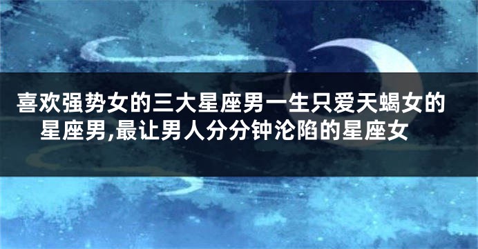 喜欢强势女的三大星座男一生只爱天蝎女的星座男,最让男人分分钟沦陷的星座女