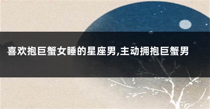喜欢抱巨蟹女睡的星座男,主动拥抱巨蟹男